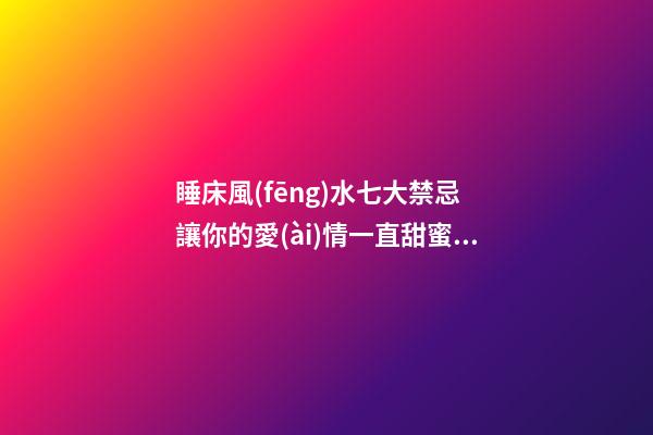 睡床風(fēng)水七大禁忌 讓你的愛(ài)情一直甜蜜美滿